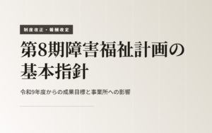 第8期障害福祉計画の基本指針｜令和9年度からの成果目標と事業所への影響