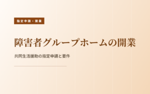 障害者グループホーム（共同生活援助）の開業｜指定申請の要件と流れ