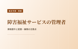 障害福祉サービスの管理者｜資格要件と配置・兼務の注意点