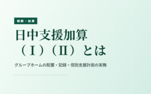 共同生活援助の日中支援加算｜（Ⅰ）（Ⅱ）の違いと配置・記録・個別支援計画